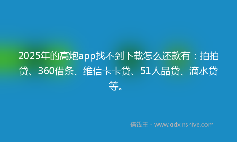 2025年的高炮app找不到下载怎么还款有：拍拍贷、360借条、维信卡卡贷、51人品贷、滴水贷等。