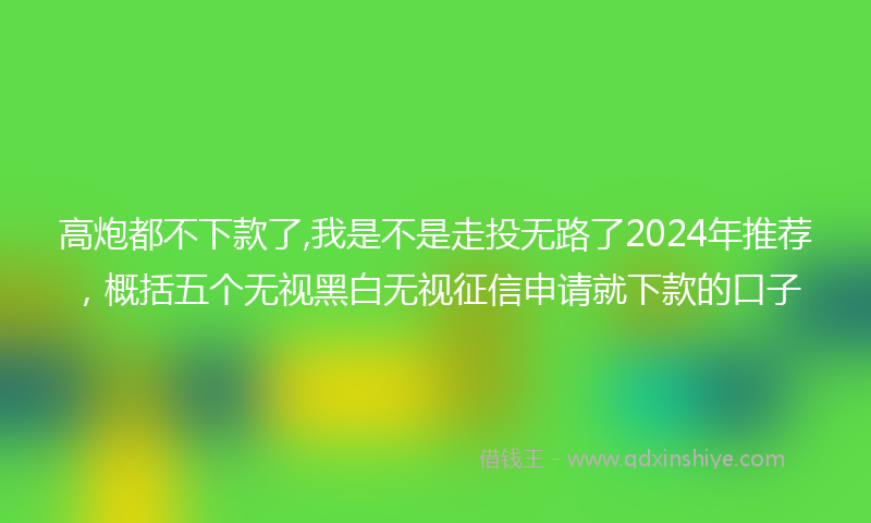 高炮都不下款了,我是不是走投无路了2024年推荐，概括五个无视黑白无视征信申请就下款的口子