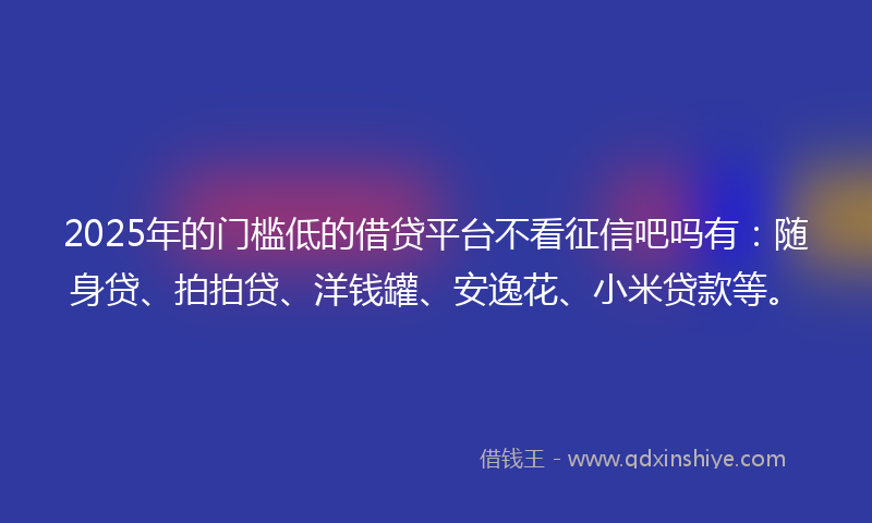 2025年的门槛低的借贷平台不看征信吧吗有：随身贷、拍拍贷、洋钱罐、安逸花、小米贷款等。