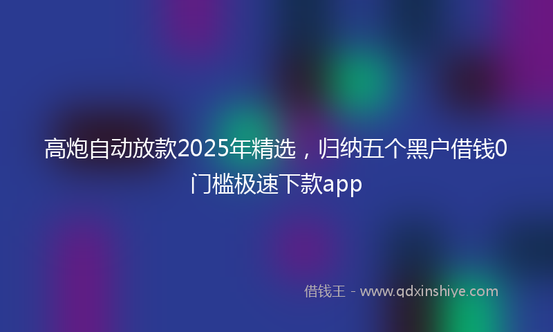 高炮自动放款2025年精选，归纳五个黑户借钱0门槛极速下款app