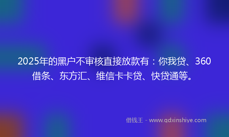 2025年的黑户不审核直接放款有：你我贷、360借条、东方汇、维信卡卡贷、快贷通等。