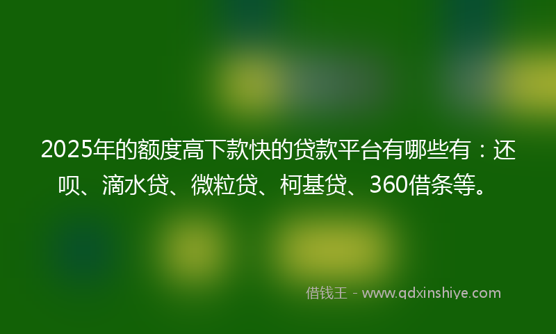 2025年的额度高下款快的贷款平台有哪些有：还呗、滴水贷、微粒贷、柯基贷、360借条等。