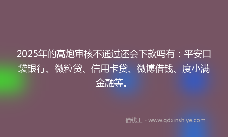 2025年的高炮审核不通过还会下款吗有：平安口袋银行、微粒贷、信用卡贷、微博借钱、度小满金融等。