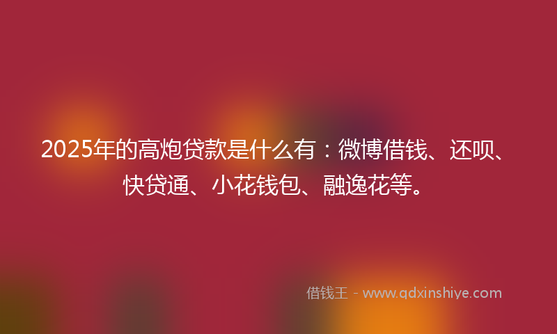 2025年的高炮贷款是什么有：微博借钱、还呗、快贷通、小花钱包、融逸花等。