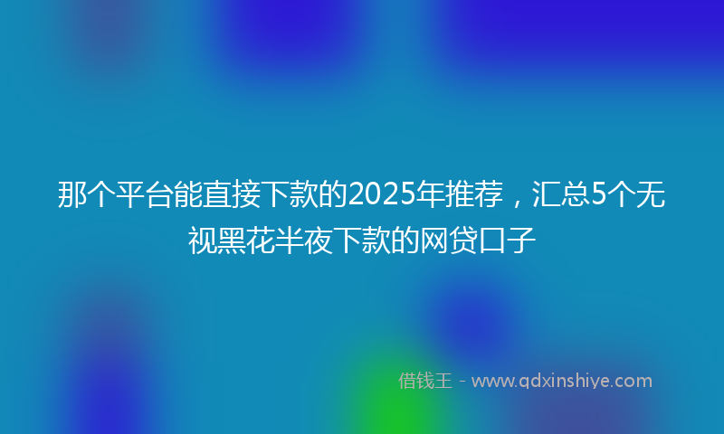 那个平台能直接下款的2025年推荐，汇总5个无视黑花半夜下款的网贷口子