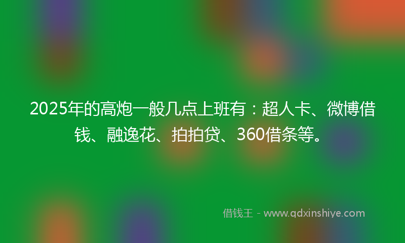 2025年的高炮一般几点上班有：超人卡、微博借钱、融逸花、拍拍贷、360借条等。