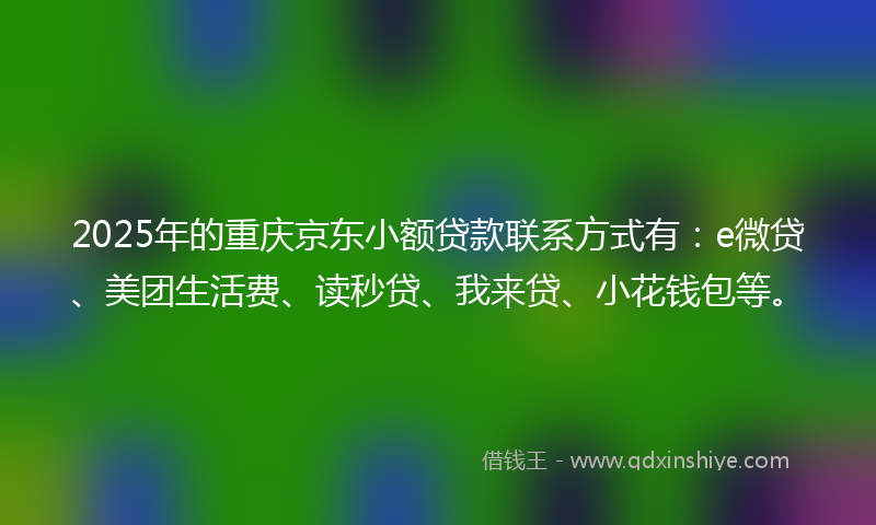 2025年的重庆京东小额贷款联系方式有：e微贷、美团生活费、读秒贷、我来贷、小花钱包等。