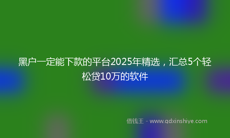 黑户一定能下款的平台2025年精选，汇总5个轻松贷10万的软件