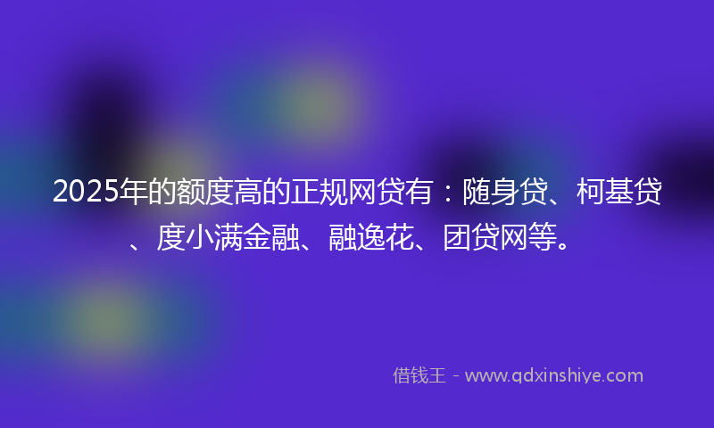 2025年的额度高的正规网贷有：随身贷、柯基贷、度小满金融、融逸花、团贷网等。