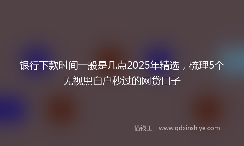 银行下款时间一般是几点2025年精选，梳理5个无视黑白户秒过的网贷口子