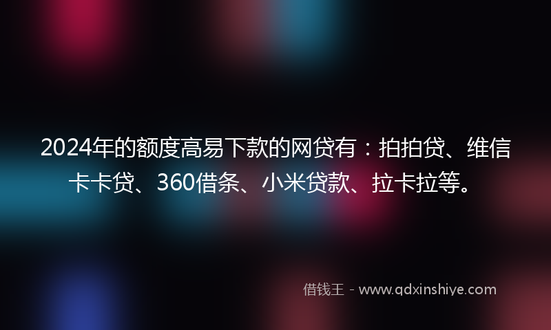 2024年的额度高易下款的网贷有：拍拍贷、维信卡卡贷、360借条、小米贷款、拉卡拉等。