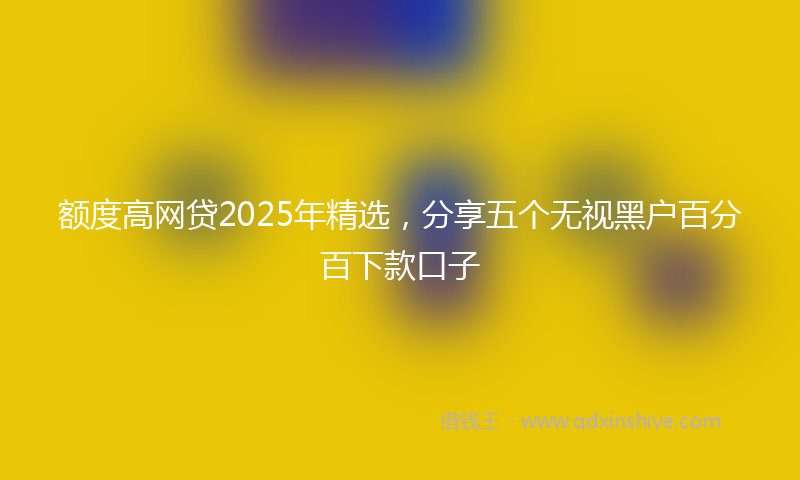 额度高网贷2025年精选，分享五个无视黑户百分百下款口子