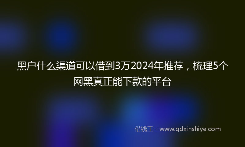 黑户什么渠道可以借到3万2024年推荐，梳理5个网黑真正能下款的平台