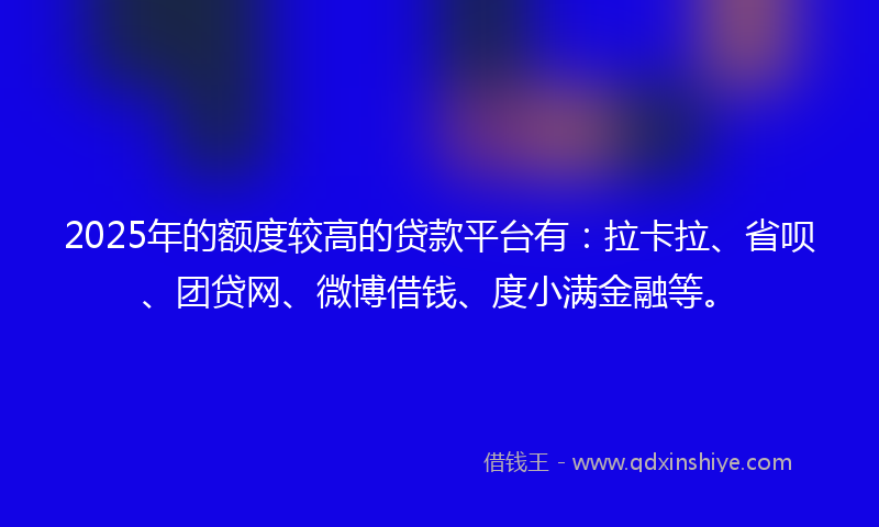 2025年的额度较高的贷款平台有：拉卡拉、省呗、团贷网、微博借钱、度小满金融等。