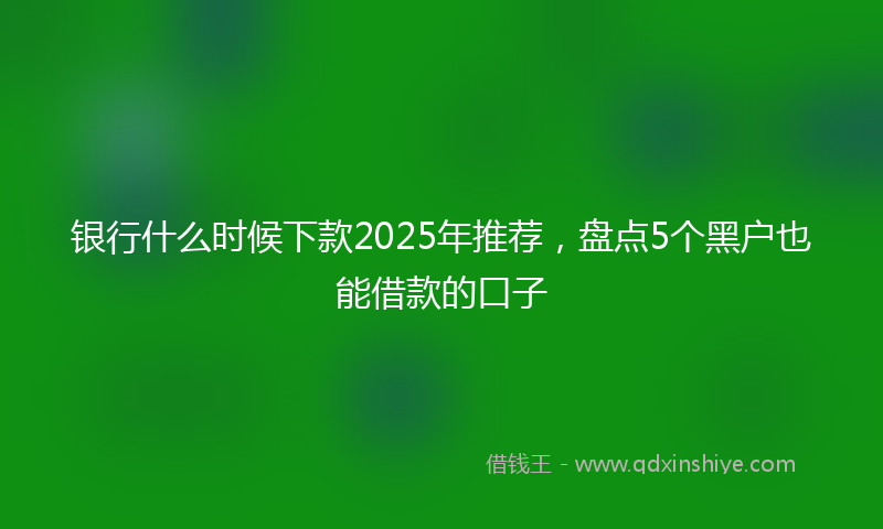 银行什么时候下款2025年推荐，盘点5个黑户也能借款的口子