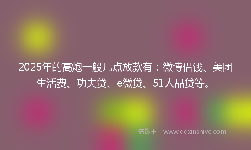 2025年的高炮一般几点放款有：微博借钱、美团生活费、功夫贷、e微贷、51人品贷等。