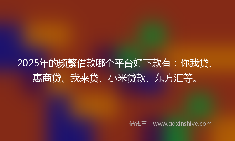 2025年的频繁借款哪个平台好下款有：你我贷、惠商贷、我来贷、小米贷款、东方汇等。