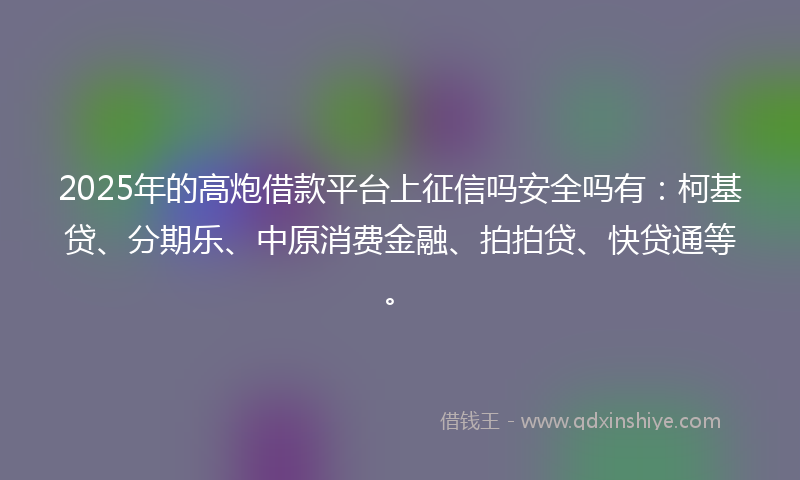 2025年的高炮借款平台上征信吗安全吗有：柯基贷、分期乐、中原消费金融、拍拍贷、快贷通等。