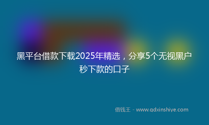黑平台借款下载2025年精选，分享5个无视黑户秒下款的口子