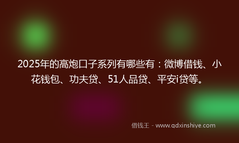 2025年的高炮口子系列有哪些有：微博借钱、小花钱包、功夫贷、51人品贷、平安i贷等。