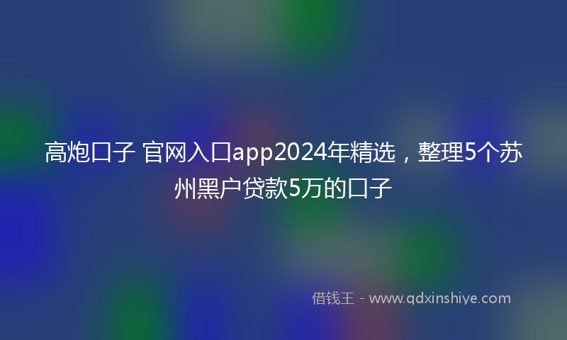 高炮口子 官网入口app2024年精选，整理5个苏州黑户贷款5万的口子