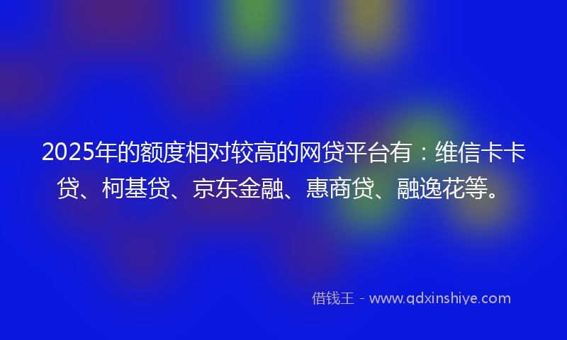 2025年的额度相对较高的网贷平台有：维信卡卡贷、柯基贷、京东金融、惠商贷、融逸花等。