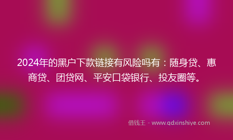 2024年的黑户下款链接有风险吗有：随身贷、惠商贷、团贷网、平安口袋银行、投友圈等。