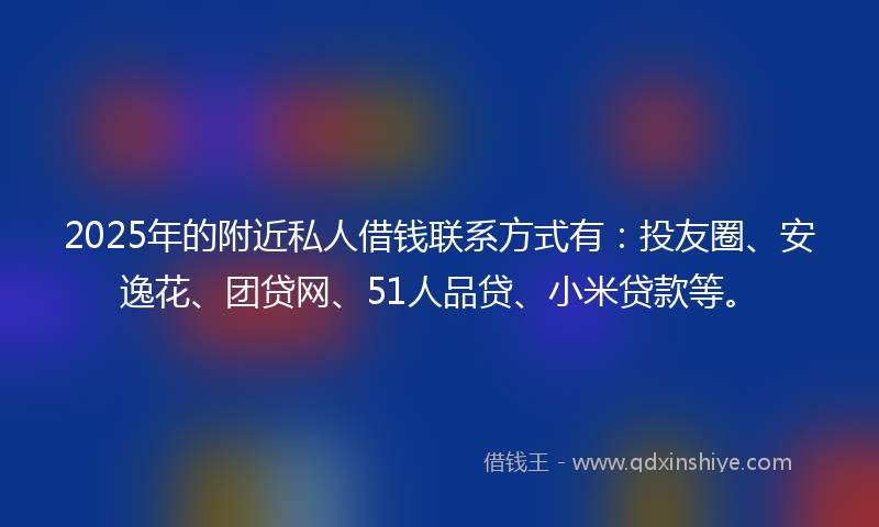 2025年的附近私人借钱联系方式有：投友圈、安逸花、团贷网、51人品贷、小米贷款等。