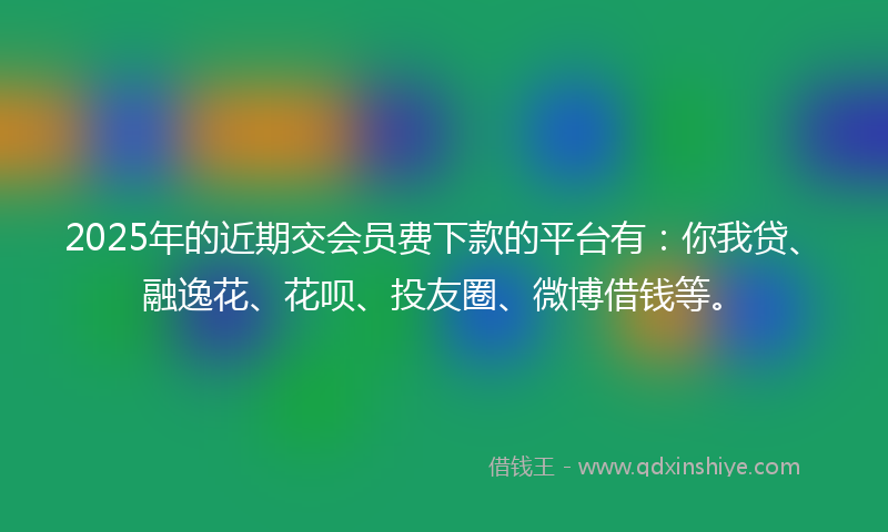 2025年的近期交会员费下款的平台有：你我贷、融逸花、花呗、投友圈、微博借钱等。