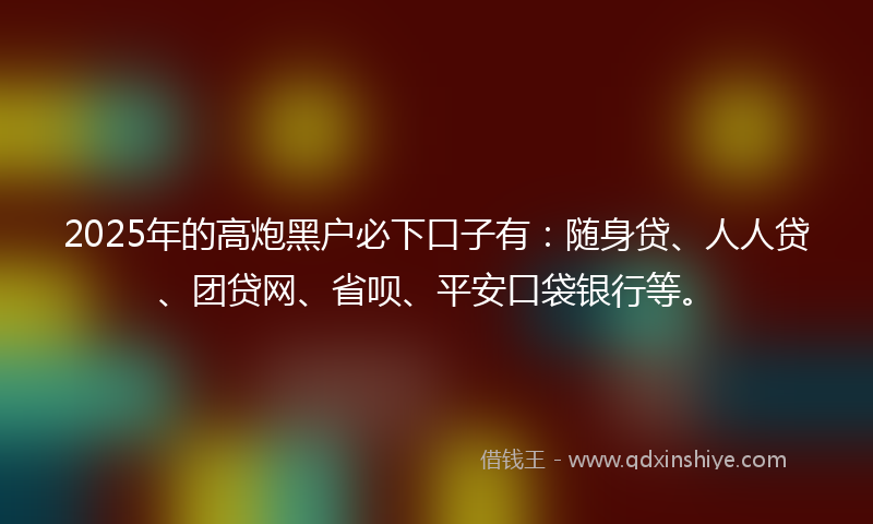 2025年的高炮黑户必下口子有：随身贷、人人贷、团贷网、省呗、平安口袋银行等。