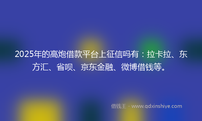 2025年的高炮借款平台上征信吗有：拉卡拉、东方汇、省呗、京东金融、微博借钱等。