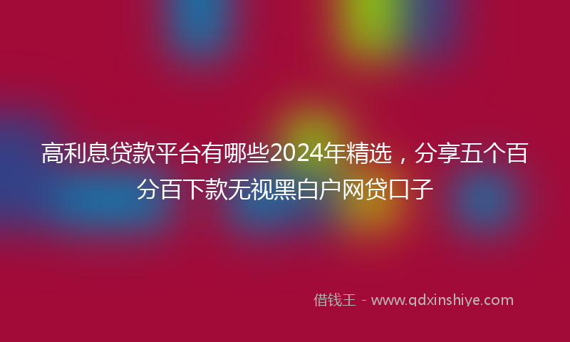 高利息贷款平台有哪些2024年精选，分享五个百分百下款无视黑白户网贷口子