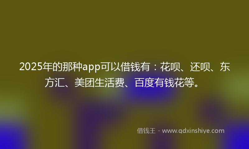 2025年的那种app可以借钱有：花呗、还呗、东方汇、美团生活费、百度有钱花等。