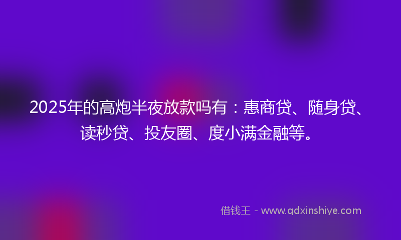2025年的高炮半夜放款吗有：惠商贷、随身贷、读秒贷、投友圈、度小满金融等。