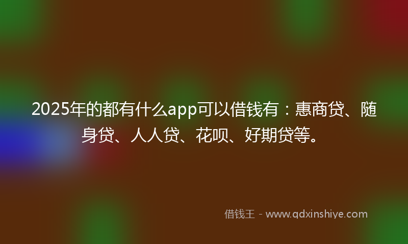 2025年的都有什么app可以借钱有：惠商贷、随身贷、人人贷、花呗、好期贷等。