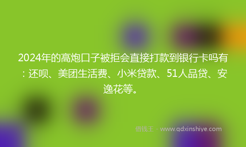 2024年的高炮口子被拒会直接打款到银行卡吗有：还呗、美团生活费、小米贷款、51人品贷、安逸花等。