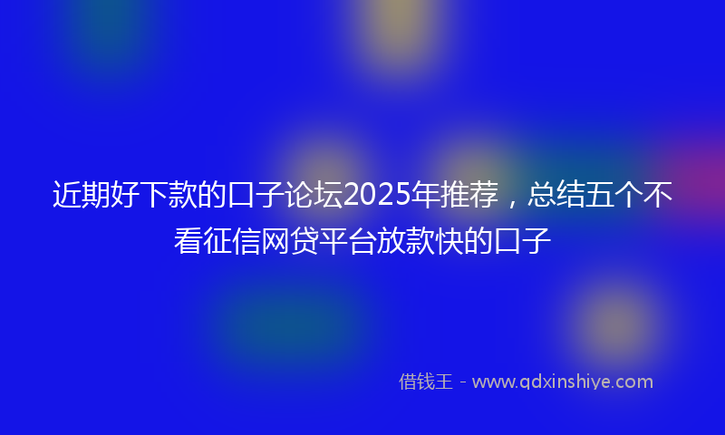 近期好下款的口子论坛2025年推荐，总结五个不看征信网贷平台放款快的口子