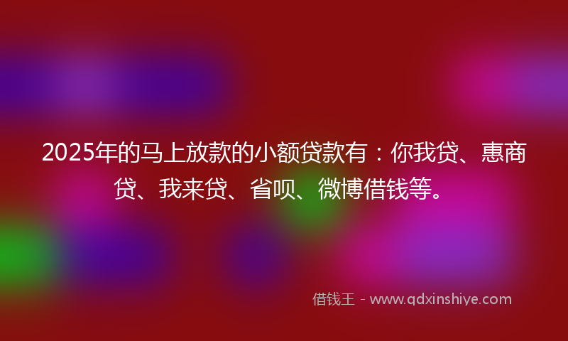 2025年的马上放款的小额贷款有：你我贷、惠商贷、我来贷、省呗、微博借钱等。