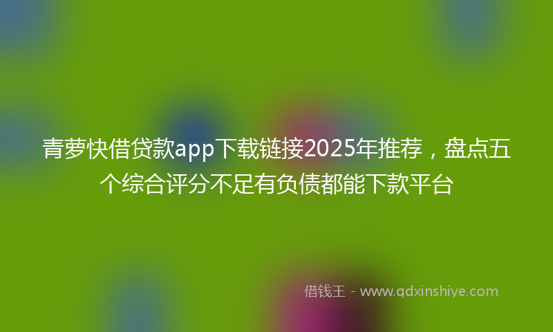 青萝快借贷款app下载链接2025年推荐，盘点五个综合评分不足有负债都能下款平台