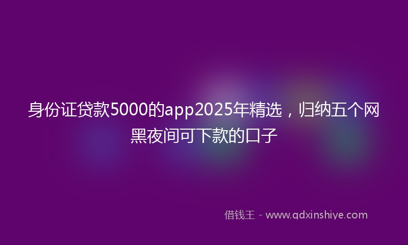 身份证贷款5000的app2025年精选，归纳五个网黑夜间可下款的口子