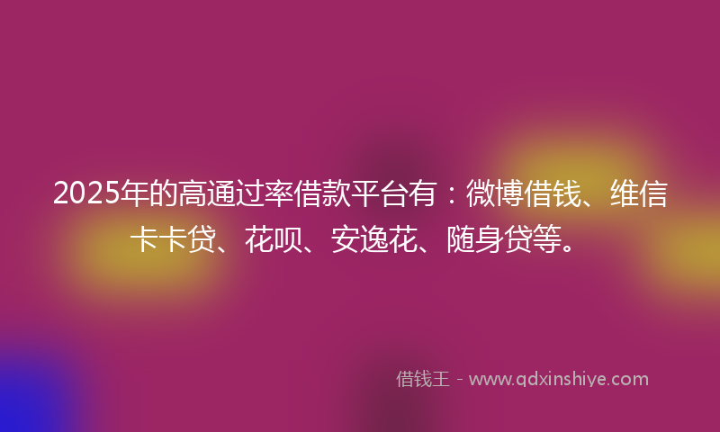 2025年的高通过率借款平台有：微博借钱、维信卡卡贷、花呗、安逸花、随身贷等。