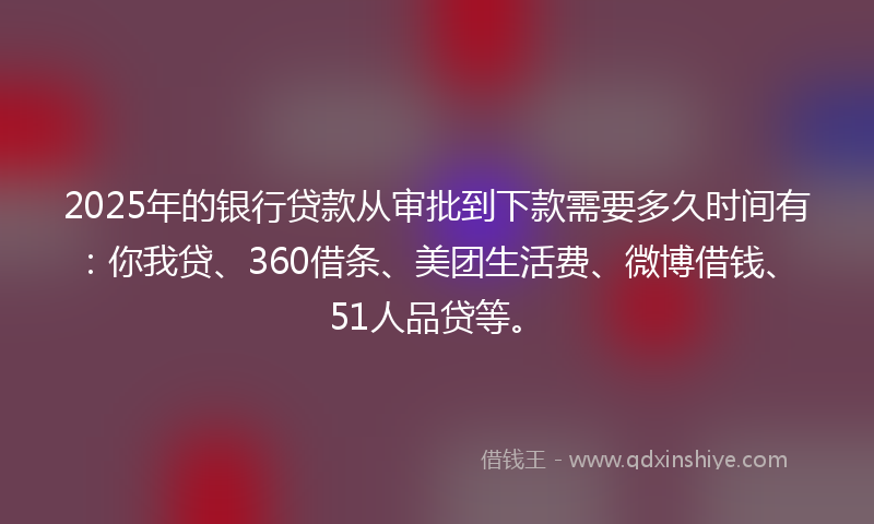 2025年的银行贷款从审批到下款需要多久时间有：你我贷、360借条、美团生活费、微博借钱、51人品贷等。