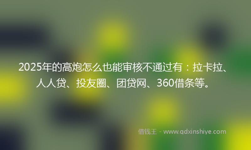 2025年的高炮怎么也能审核不通过有：拉卡拉、人人贷、投友圈、团贷网、360借条等。
