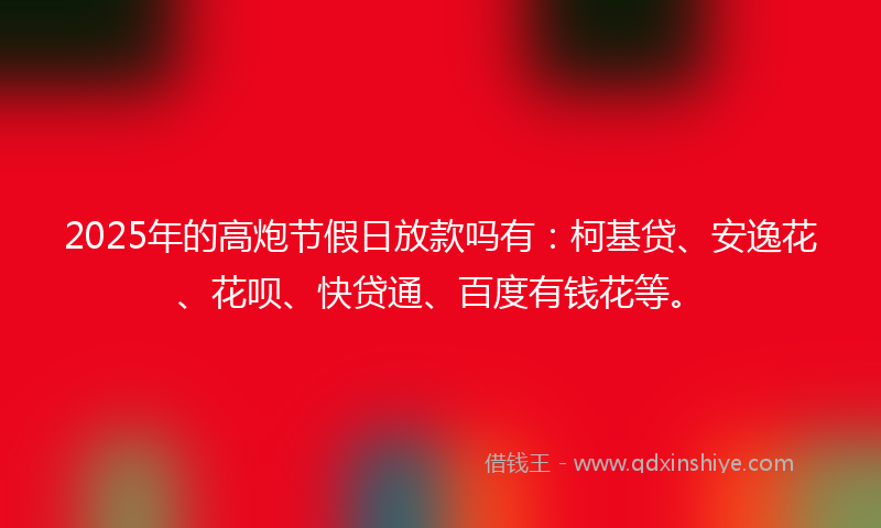 2025年的高炮节假日放款吗有：柯基贷、安逸花、花呗、快贷通、百度有钱花等。