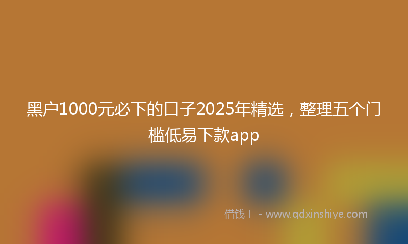 黑户1000元必下的口子2025年精选，整理五个门槛低易下款app