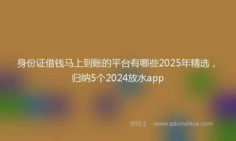 身份证借钱马上到账的平台有哪些2025年精选，归纳5个2024放水app