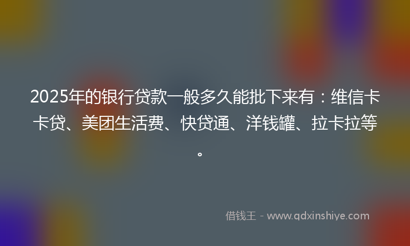 2025年的银行贷款一般多久能批下来有：维信卡卡贷、美团生活费、快贷通、洋钱罐、拉卡拉等。