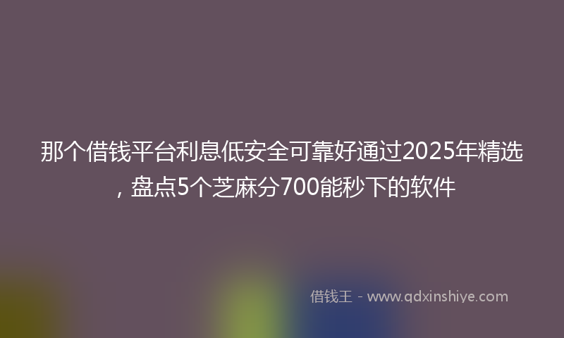 那个借钱平台利息低安全可靠好通过2025年精选，盘点5个芝麻分700能秒下的软件