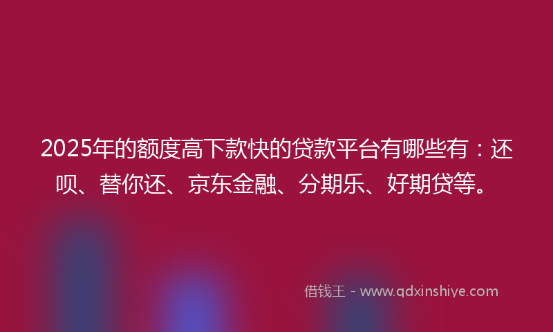 2025年的额度高下款快的贷款平台有哪些有：还呗、替你还、京东金融、分期乐、好期贷等。