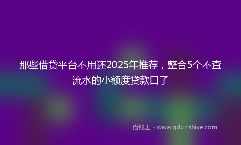 那些借贷平台不用还2025年推荐，整合5个不查流水的小额度贷款口子